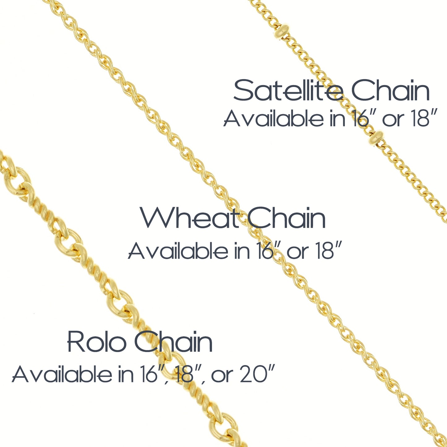 Satellite Chain (Chain with beads spaced approx 8mm apart on chain) is available in 16 or 18 inches.  Wheat chain is available in 16 or 18 inches.  Gold Rolo chain is a twisted cable chain and available in 16, 18, or 20 inches.  Chains are 14k gold filled.